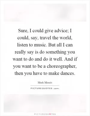 Sure, I could give advice; I could, say, travel the world, listen to music. But all I can really say is do something you want to do and do it well. And if you want to be a choreographer, then you have to make dances Picture Quote #1