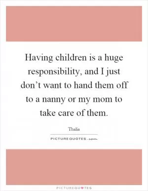 Having children is a huge responsibility, and I just don’t want to hand them off to a nanny or my mom to take care of them Picture Quote #1