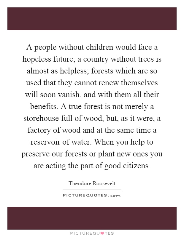 A people without children would face a hopeless future; a country without trees is almost as helpless; forests which are so used that they cannot renew themselves will soon vanish, and with them all their benefits. A true forest is not merely a storehouse full of wood, but, as it were, a factory of wood and at the same time a reservoir of water. When you help to preserve our forests or plant new ones you are acting the part of good citizens Picture Quote #1