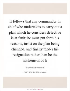 It follows that any commander in chief who undertakes to carry out a plan which he considers defective is at fault; he must put forth his reasons, insist on the plan being changed, and finally tender his resignation rather than be the instrument of h Picture Quote #1