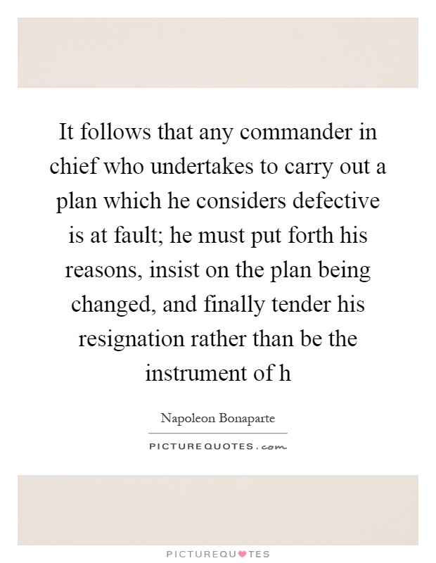 It follows that any commander in chief who undertakes to carry out a plan which he considers defective is at fault; he must put forth his reasons, insist on the plan being changed, and finally tender his resignation rather than be the instrument of h Picture Quote #1