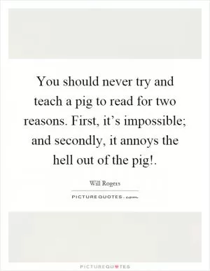 You should never try and teach a pig to read for two reasons. First, it’s impossible; and secondly, it annoys the hell out of the pig! Picture Quote #1