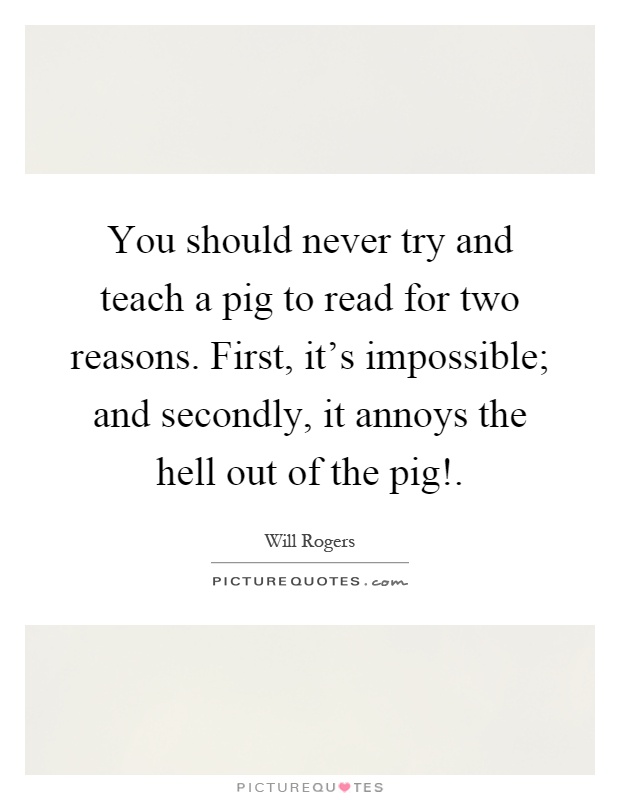 You should never try and teach a pig to read for two reasons. First, it's impossible; and secondly, it annoys the hell out of the pig! Picture Quote #1