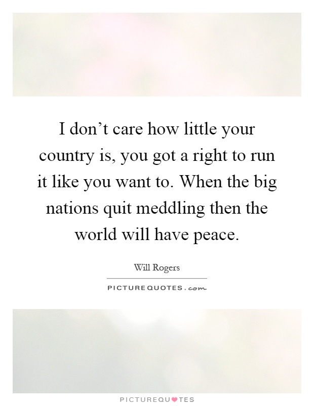 I don't care how little your country is, you got a right to run it like you want to. When the big nations quit meddling then the world will have peace Picture Quote #1