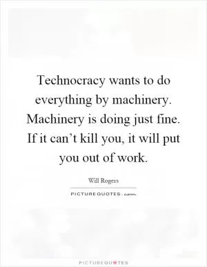 Technocracy wants to do everything by machinery. Machinery is doing just fine. If it can’t kill you, it will put you out of work Picture Quote #1