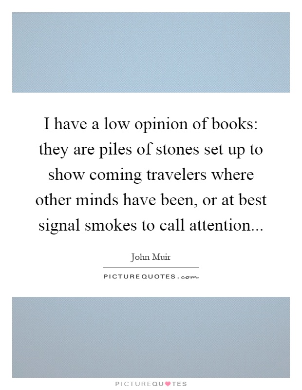 I have a low opinion of books: they are piles of stones set up to show coming travelers where other minds have been, or at best signal smokes to call attention Picture Quote #1