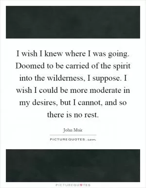 I wish I knew where I was going. Doomed to be carried of the spirit into the wilderness, I suppose. I wish I could be more moderate in my desires, but I cannot, and so there is no rest Picture Quote #1