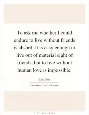 To ask me whether I could endure to live without friends is absurd. It is easy enough to live out of material sight of friends, but to live without human love is impossible Picture Quote #1