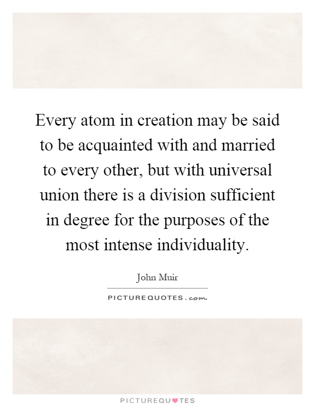 Every atom in creation may be said to be acquainted with and married to every other, but with universal union there is a division sufficient in degree for the purposes of the most intense individuality Picture Quote #1