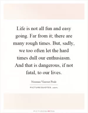 Life is not all fun and easy going. Far from it; there are many rough times. But, sadly, we too often let the hard times dull our enthusiasm. And that is dangerous, if not fatal, to our lives Picture Quote #1