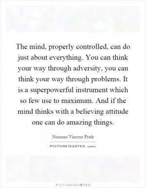 The mind, properly controlled, can do just about everything. You can think your way through adversity, you can think your way through problems. It is a superpowerful instrument which so few use to maximum. And if the mind thinks with a believing attitude one can do amazing things Picture Quote #1