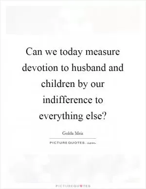 Can we today measure devotion to husband and children by our indifference to everything else? Picture Quote #1