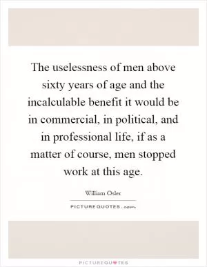 The uselessness of men above sixty years of age and the incalculable benefit it would be in commercial, in political, and in professional life, if as a matter of course, men stopped work at this age Picture Quote #1