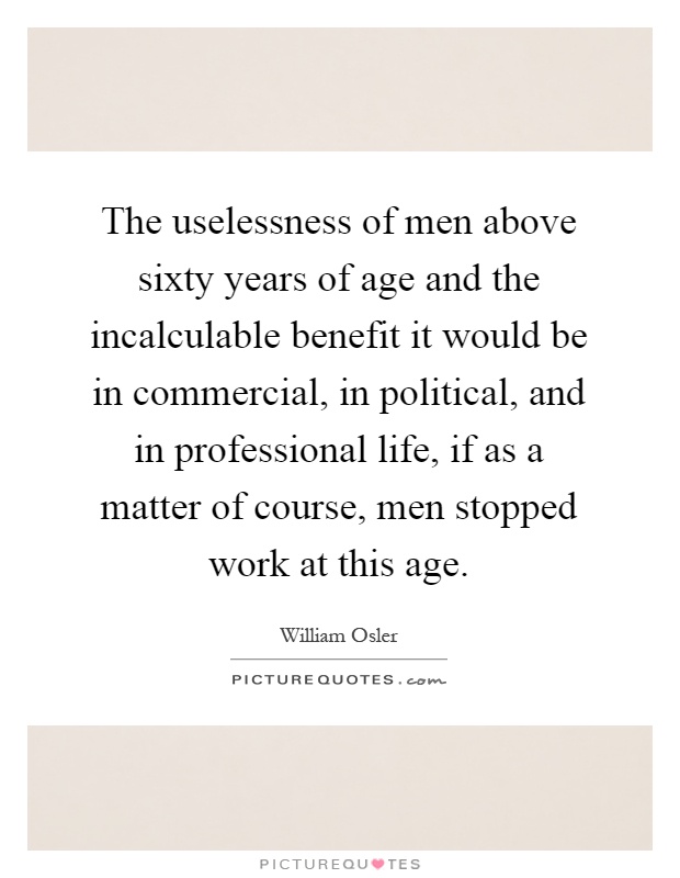 The uselessness of men above sixty years of age and the incalculable benefit it would be in commercial, in political, and in professional life, if as a matter of course, men stopped work at this age Picture Quote #1