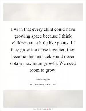 I wish that every child could have growing space because I think children are a little like plants. If they grow too close together, they become thin and sickly and never obtain maximum growth. We need room to grow Picture Quote #1