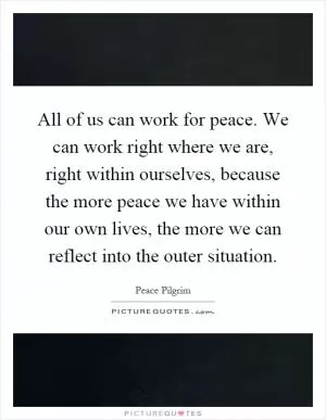 All of us can work for peace. We can work right where we are, right within ourselves, because the more peace we have within our own lives, the more we can reflect into the outer situation Picture Quote #1