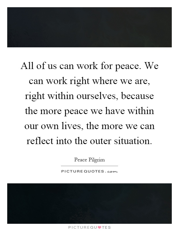 All of us can work for peace. We can work right where we are, right within ourselves, because the more peace we have within our own lives, the more we can reflect into the outer situation Picture Quote #1
