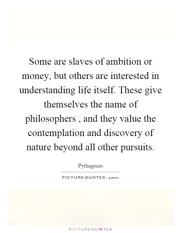 Some are slaves of ambition or money, but others are interested in understanding life itself. These give themselves the name of philosophers, and they value the contemplation and discovery of nature beyond all other pursuits Picture Quote #1