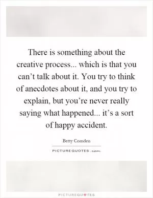 There is something about the creative process... which is that you can’t talk about it. You try to think of anecdotes about it, and you try to explain, but you’re never really saying what happened... it’s a sort of happy accident Picture Quote #1
