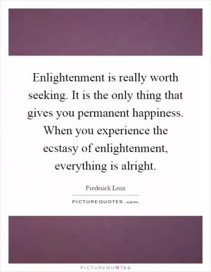 Enlightenment is really worth seeking. It is the only thing that gives you permanent happiness. When you experience the ecstasy of enlightenment, everything is alright Picture Quote #1