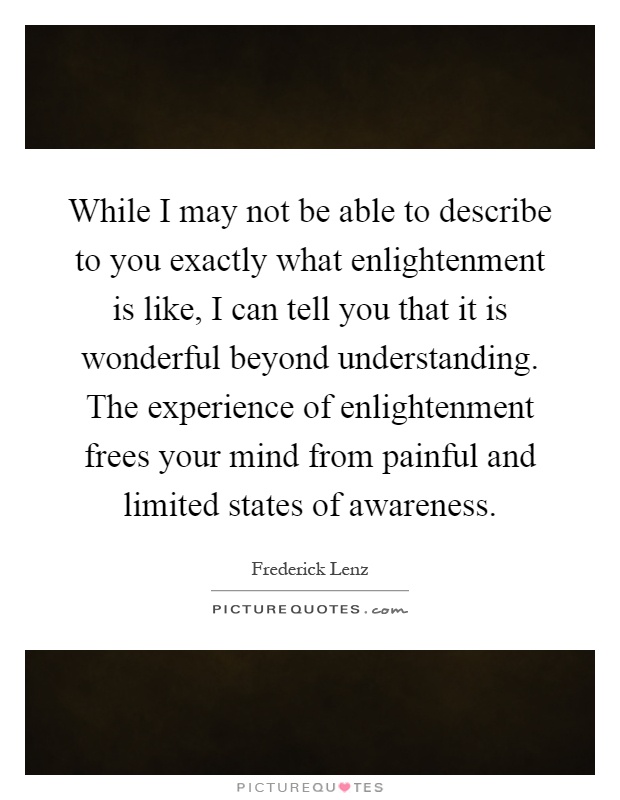 While I may not be able to describe to you exactly what enlightenment is like, I can tell you that it is wonderful beyond understanding. The experience of enlightenment frees your mind from painful and limited states of awareness Picture Quote #1