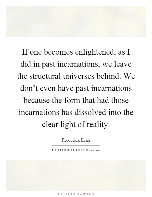 If one becomes enlightened, as I did in past incarnations, we leave the structural universes behind. We don't even have past incarnations because the form that had those incarnations has dissolved into the clear light of reality Picture Quote #1