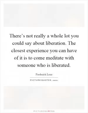 There’s not really a whole lot you could say about liberation. The closest experience you can have of it is to come meditate with someone who is liberated Picture Quote #1