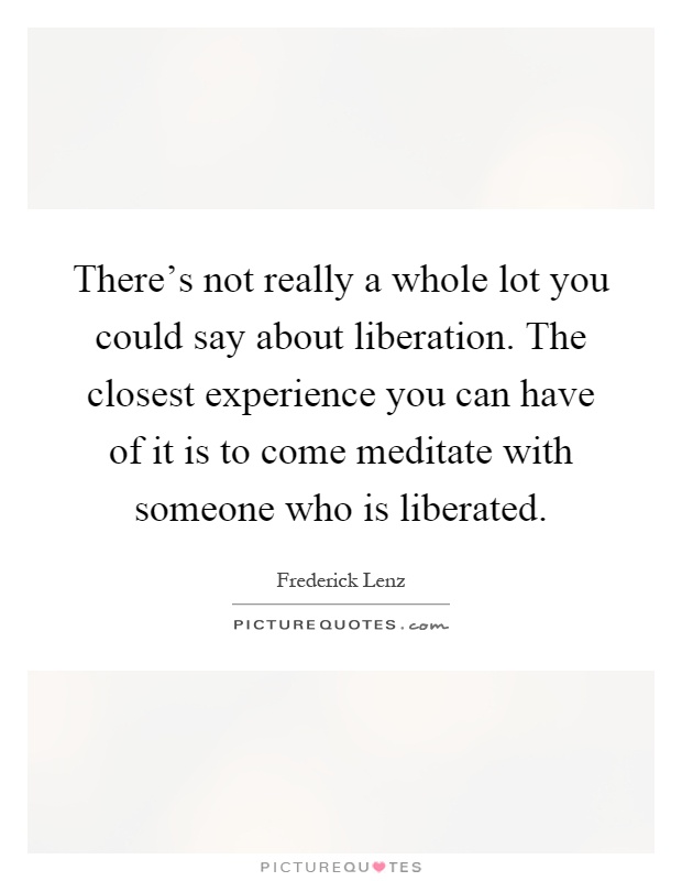 There's not really a whole lot you could say about liberation. The closest experience you can have of it is to come meditate with someone who is liberated Picture Quote #1