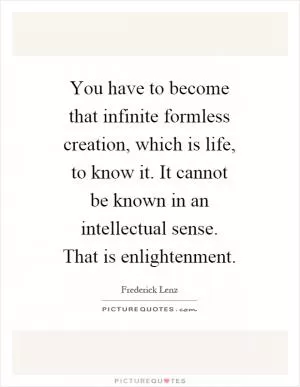 You have to become that infinite formless creation, which is life, to know it. It cannot be known in an intellectual sense. That is enlightenment Picture Quote #1