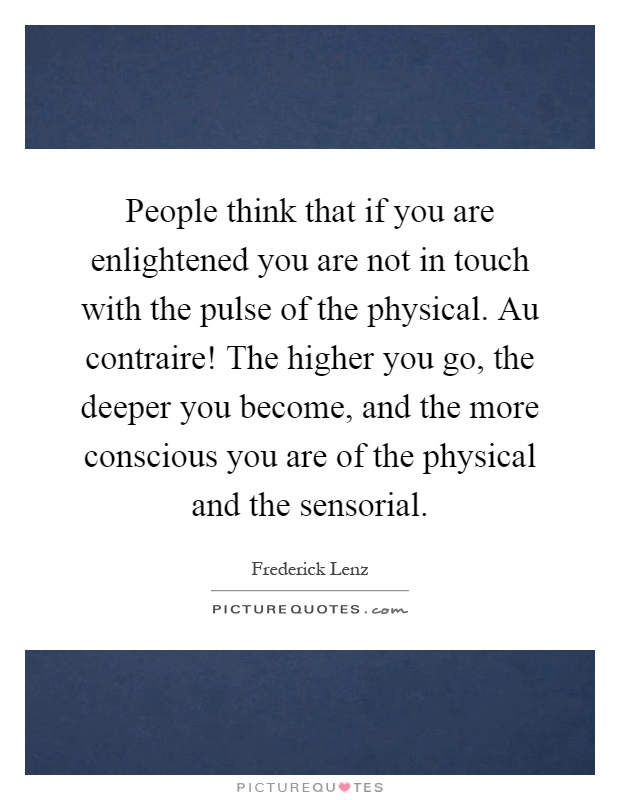 People think that if you are enlightened you are not in touch with the pulse of the physical. Au contraire! The higher you go, the deeper you become, and the more conscious you are of the physical and the sensorial Picture Quote #1