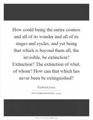 How could being the entire cosmos and all of its wonder and all of its stages and cycles, and yet being that which is beyond them all, the invisible, be extinction? Extinction? The extinction of what, of whom? How can that which has never been be extinguished? Picture Quote #1