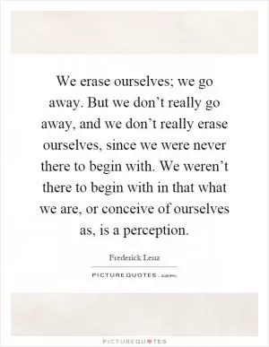 We erase ourselves; we go away. But we don’t really go away, and we don’t really erase ourselves, since we were never there to begin with. We weren’t there to begin with in that what we are, or conceive of ourselves as, is a perception Picture Quote #1