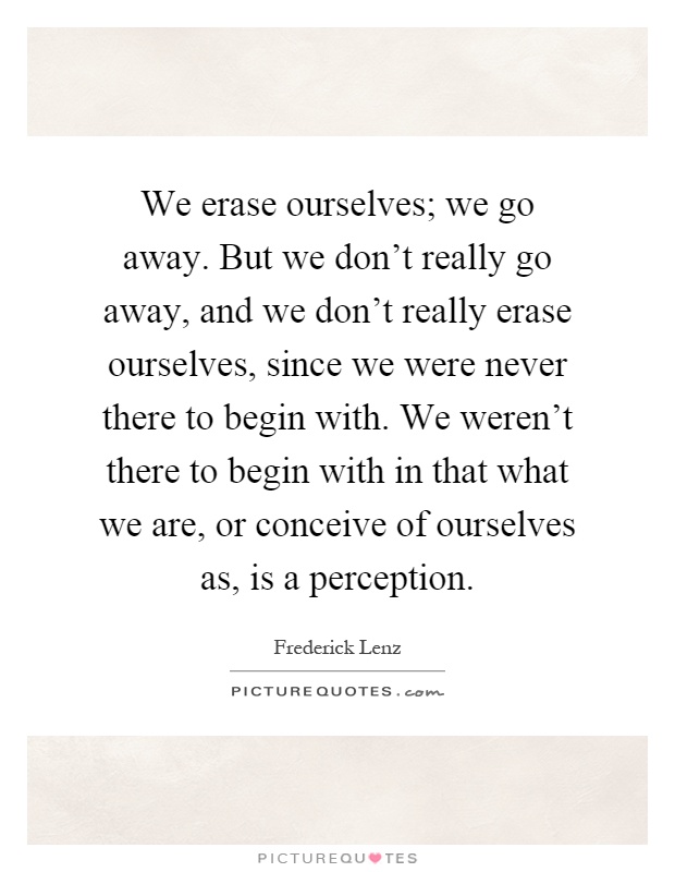 We erase ourselves; we go away. But we don't really go away, and we don't really erase ourselves, since we were never there to begin with. We weren't there to begin with in that what we are, or conceive of ourselves as, is a perception Picture Quote #1