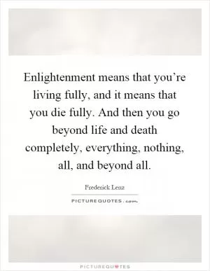 Enlightenment means that you’re living fully, and it means that you die fully. And then you go beyond life and death completely, everything, nothing, all, and beyond all Picture Quote #1