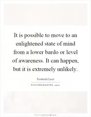 It is possible to move to an enlightened state of mind from a lower bardo or level of awareness. It can happen, but it is extremely unlikely Picture Quote #1