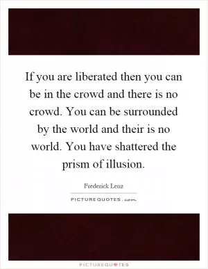 If you are liberated then you can be in the crowd and there is no crowd. You can be surrounded by the world and their is no world. You have shattered the prism of illusion Picture Quote #1
