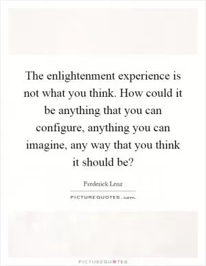 The enlightenment experience is not what you think. How could it be anything that you can configure, anything you can imagine, any way that you think it should be? Picture Quote #1