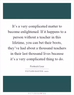 It’s a very complicated matter to become enlightened. If it happens to a person without a teacher in this lifetime, you can bet their boots, they’ve had about a thousand teachers in their last thousand lives because it’s a very complicated thing to do Picture Quote #1