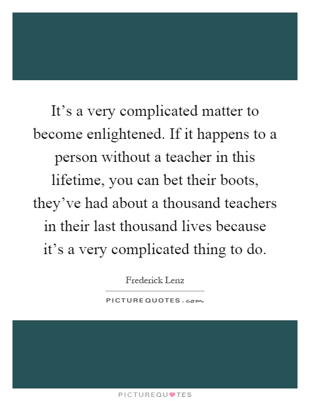 It's a very complicated matter to become enlightened. If it happens to a person without a teacher in this lifetime, you can bet their boots, they've had about a thousand teachers in their last thousand lives because it's a very complicated thing to do Picture Quote #1