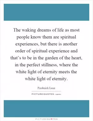 The waking dreams of life as most people know them are spiritual experiences, but there is another order of spiritual experience and that’s to be in the garden of the heart, in the perfect stillness, where the white light of eternity meets the white light of eternity Picture Quote #1
