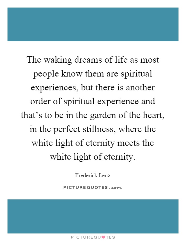The waking dreams of life as most people know them are spiritual experiences, but there is another order of spiritual experience and that's to be in the garden of the heart, in the perfect stillness, where the white light of eternity meets the white light of eternity Picture Quote #1