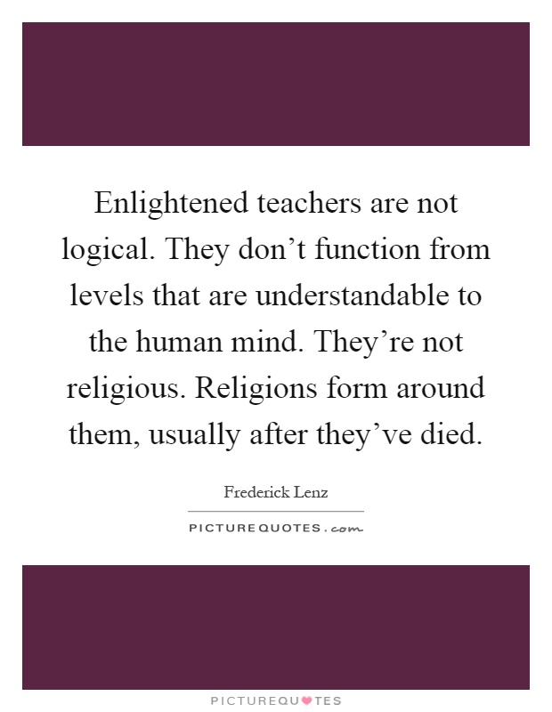 Enlightened teachers are not logical. They don't function from levels that are understandable to the human mind. They're not religious. Religions form around them, usually after they've died Picture Quote #1