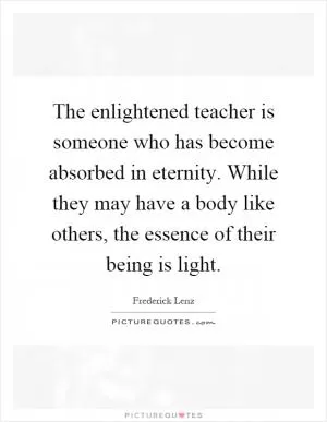 The enlightened teacher is someone who has become absorbed in eternity. While they may have a body like others, the essence of their being is light Picture Quote #1
