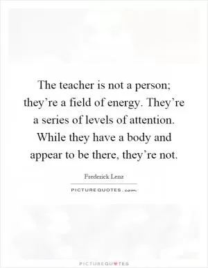 The teacher is not a person; they’re a field of energy. They’re a series of levels of attention. While they have a body and appear to be there, they’re not Picture Quote #1