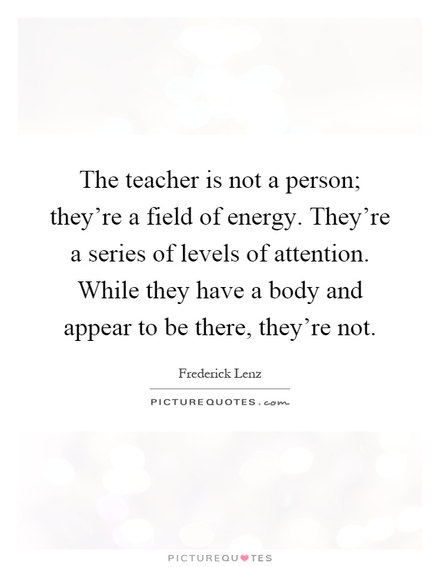 The teacher is not a person; they're a field of energy. They're a series of levels of attention. While they have a body and appear to be there, they're not Picture Quote #1