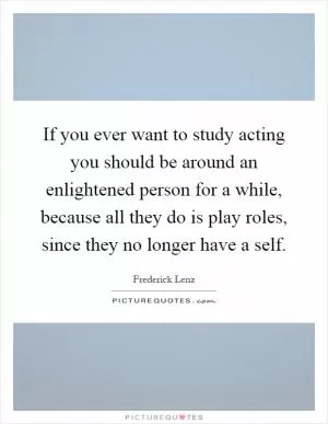 If you ever want to study acting you should be around an enlightened person for a while, because all they do is play roles, since they no longer have a self Picture Quote #1