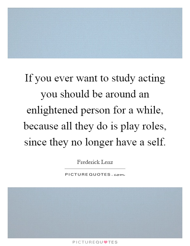 If you ever want to study acting you should be around an enlightened person for a while, because all they do is play roles, since they no longer have a self Picture Quote #1