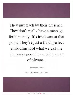 They just teach by their presence. They don’t really have a message for humanity. It’s irrelevant at that point. They’re just a fluid, perfect embodiment of what we call the dharmakaya or the enlightenment of nirvana Picture Quote #1