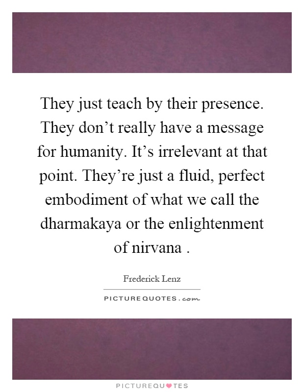 They just teach by their presence. They don't really have a message for humanity. It's irrelevant at that point. They're just a fluid, perfect embodiment of what we call the dharmakaya or the enlightenment of nirvana Picture Quote #1