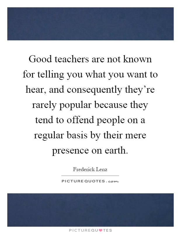 Good teachers are not known for telling you what you want to hear, and consequently they're rarely popular because they tend to offend people on a regular basis by their mere presence on earth Picture Quote #1